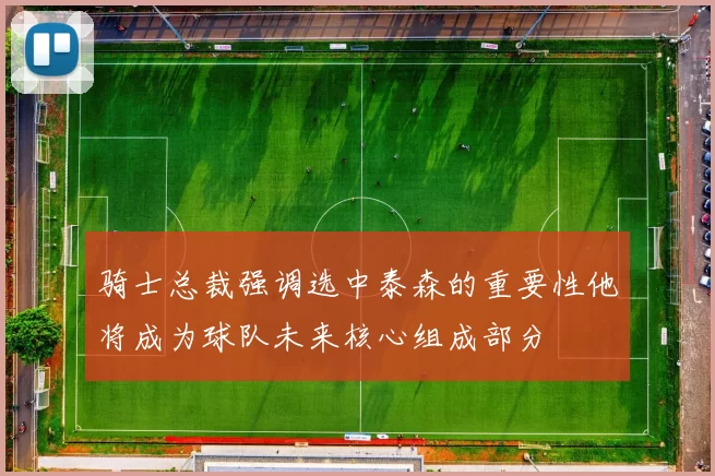 骑士总裁强调选中泰森的重要性他将成为球队未来核心组成部分