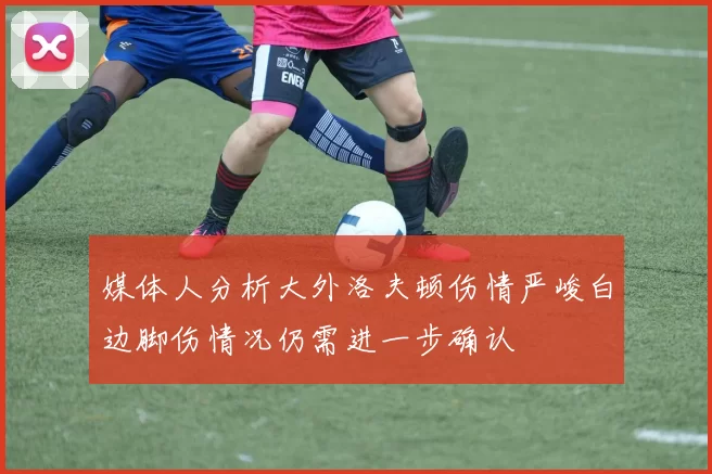 媒体人分析大外洛夫顿伤情严峻白边脚伤情况仍需进一步确认