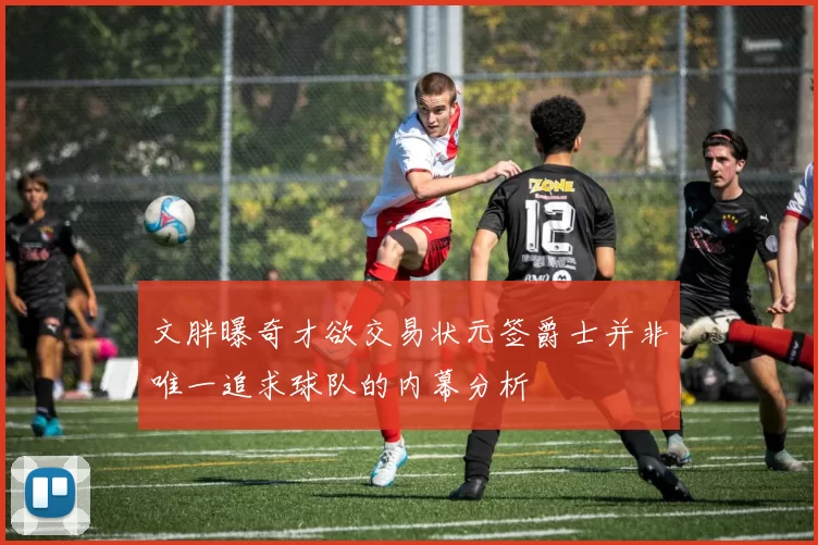 文胖曝奇才欲交易状元签爵士并非唯一追求球队的内幕分析