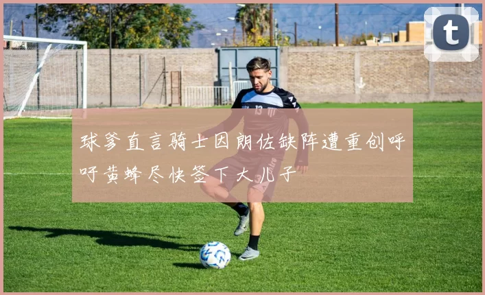 球爹直言骑士因朗佐缺阵遭重创呼吁黄蜂尽快签下大儿子