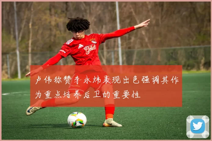 卢伟称赞李永炜表现出色强调其作为重点培养后卫的重要性