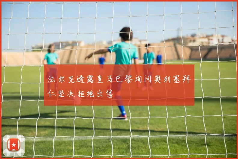 法尔克透露皇马巴黎询问奥利塞拜仁坚决拒绝出售