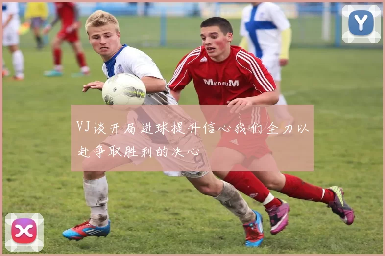 VJ谈开局进球提升信心我们全力以赴争取胜利的决心