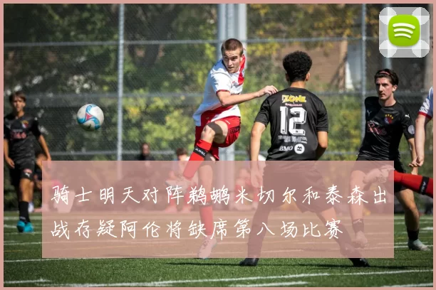 骑士明天对阵鹈鹕米切尔和泰森出战存疑阿伦将缺席第八场比赛