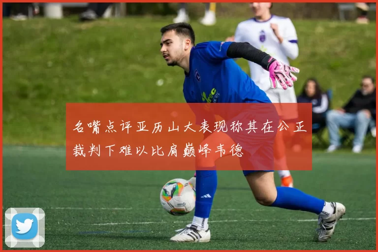 名嘴点评亚历山大表现称其在公正裁判下难以比肩巅峰韦德