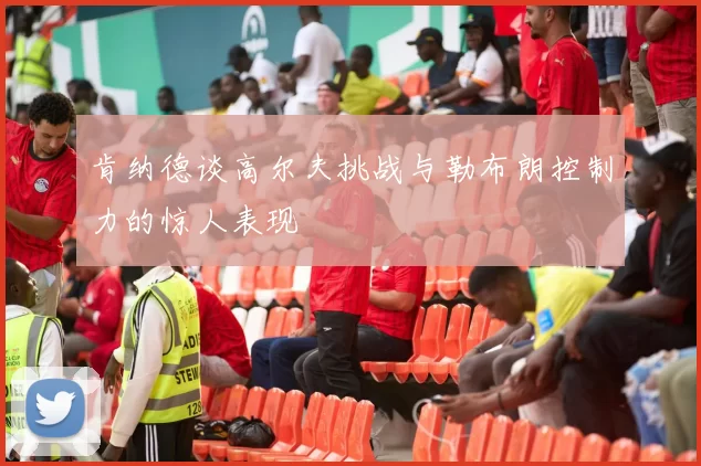 肯纳德谈高尔夫挑战与勒布朗控制力的惊人表现