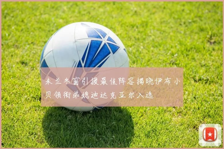 米兰冬窗引援最佳阵容揭晓伊布小贝领衔弟媳迪达克亚尔入选
