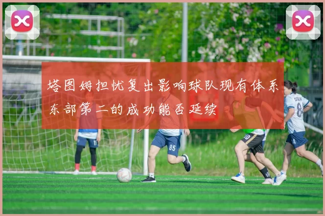塔图姆担忧复出影响球队现有体系东部第二的成功能否延续