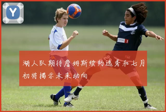 湖人队期待詹姆斯续约选秀和七月初将揭示未来动向