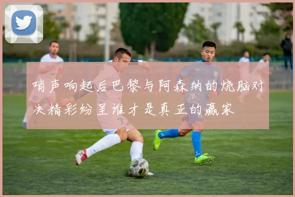 哨声响起后巴黎与阿森纳的烧脑对决精彩纷呈谁才是真正的赢家
