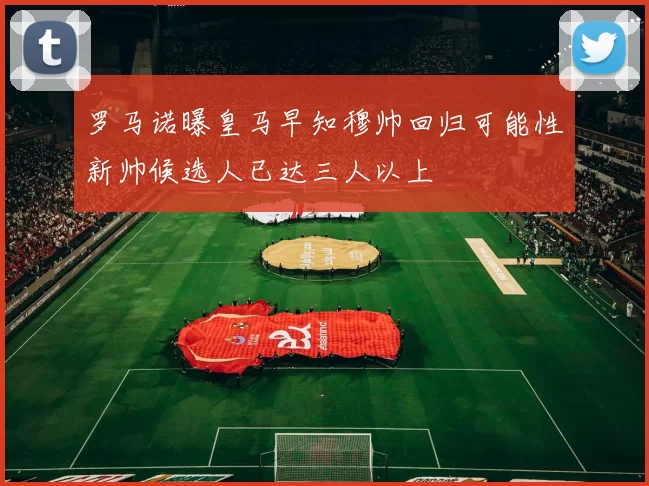 罗马诺曝皇马早知穆帅回归可能性新帅候选人已达三人以上
