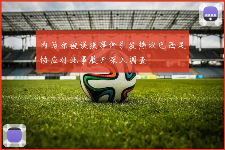 内马尔被误换事件引发热议巴西足协应对此事展开深入调查